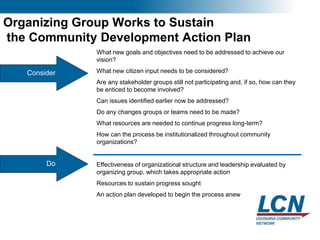 20
Organizing Group Works to Sustain
the Community Development Action Plan
Consider
What new goals and objectives need to be addressed to achieve our
vision?
What new citizen input needs to be considered?
Are any stakeholder groups still not participating and, if so, how can they
be enticed to become involved?
Can issues identified earlier now be addressed?
Do any changes groups or teams need to be made?
What resources are needed to continue progress long-term?
How can the process be institutionalized throughout community
organizations?
Effectiveness of organizational structure and leadership evaluated by
organizing group, which takes appropriate action
Resources to sustain progress sought
An action plan developed to begin the process anew
Do
 