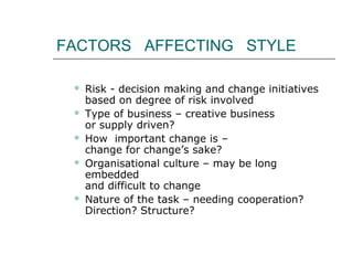 FACTORS AFFECTING STYLE
 Risk - decision making and change initiatives
based on degree of risk involved
 Type of business – creative business
or supply driven?
 How important change is –
change for change’s sake?
 Organisational culture – may be long
embedded
and difficult to change
 Nature of the task – needing cooperation?
Direction? Structure?
 