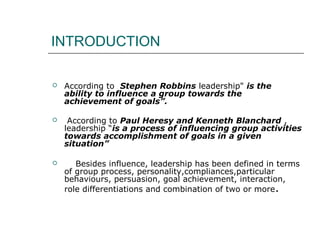 INTRODUCTION
 According to Stephen Robbins leadership" is the
ability to influence a group towards the
achievement of goals”.
 According to Paul Heresy and Kenneth Blanchard ,
leadership “is a process of influencing group activities
towards accomplishment of goals in a given
situation”
 Besides influence, leadership has been defined in terms
of group process, personality,compliances,particular
behaviours, persuasion, goal achievement, interaction,
role differentiations and combination of two or more.
 