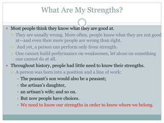 What Are My Strengths?
 Most people think they know what they are good at.
 They are usually wrong. More often, people know what they are not good
at—and even then more people are wrong than right.
 And yet, a person can perform only from strength.
 One cannot build performance on weaknesses, let alone on something
one cannot do at all.
 Throughout history, people had little need to know their strengths.
 A person was born into a position and a line of work:
 The peasant’s son would also be a peasant;
 the artisan’s daughter,
 an artisan’s wife; and so on.
 But now people have choices.
 We need to know our strengths in order to know where we belong.
 