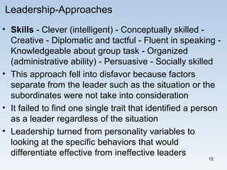 12
Leadership-Approaches
• Skills - Clever (intelligent) - Conceptually skilled -
Creative - Diplomatic and tactful - Fluent in speaking -
Knowledgeable about group task - Organized
(administrative ability) - Persuasive - Socially skilled
• This approach fell into disfavor because factors
separate from the leader such as the situation or the
subordinates were not take into consideration
• It failed to find one single trait that identified a person
as a leader regardless of the situation
• Leadership turned from personality variables to
looking at the specific behaviors that would
differentiate effective from ineffective leaders
 