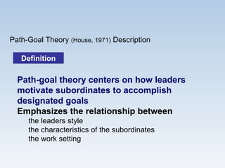 Path-Goal Theory (House, 1971) Description
Path-goal theory centers on how leaders
motivate subordinates to accomplish
designated goals
Emphasizes the relationship between
the leaders style
the characteristics of the subordinates
the work setting
DefinitionDefinition
 