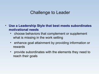 Challenge to Leader
• Use a Leadership Style that best meets subordinates
motivational needs
• choose behaviors that complement or supplement
what is missing in the work setting
• enhance goal attainment by providing information or
rewards
• provide subordinates with the elements they need to
reach their goals
 