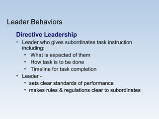 Leader Behaviors
Directive Leadership
• Leader who gives subordinates task instruction
including:
• What is expected of them
• How task is to be done
• Timeline for task completion
• Leader -
• sets clear standards of performance
• makes rules & regulations clear to subordinates
 