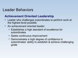 Leader Behaviors
Achievement Oriented Leadership
• Leader who challenges subordinates to perform work at
the highest level possible
• An achievement oriented leader:
• Establishes a high standard of excellence for
subordinates
• Seeks continuous improvement
• Demonstrates a high degree of confidence in
subordinates’ ability to establish & achieve challenging
goals
 