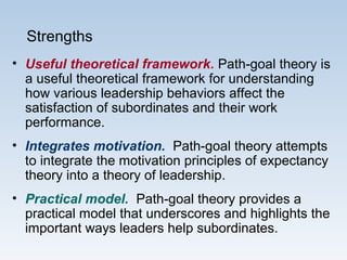 Strengths
• Useful theoretical framework. Path-goal theory is
a useful theoretical framework for understanding
how various leadership behaviors affect the
satisfaction of subordinates and their work
performance.
• Integrates motivation. Path-goal theory attempts
to integrate the motivation principles of expectancy
theory into a theory of leadership.
• Practical model. Path-goal theory provides a
practical model that underscores and highlights the
important ways leaders help subordinates.
 