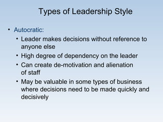 Types of Leadership Style
• Autocratic:
• Leader makes decisions without reference to
anyone else
• High degree of dependency on the leader
• Can create de-motivation and alienation
of staff
• May be valuable in some types of business
where decisions need to be made quickly and
decisively
 