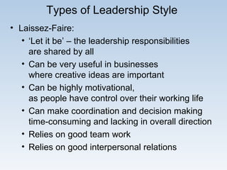 Types of Leadership Style
• Laissez-Faire:
• ‘Let it be’ – the leadership responsibilities
are shared by all
• Can be very useful in businesses
where creative ideas are important
• Can be highly motivational,
as people have control over their working life
• Can make coordination and decision making
time-consuming and lacking in overall direction
• Relies on good team work
• Relies on good interpersonal relations
 