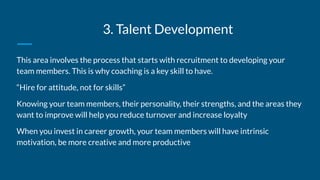 3. Talent Development
This area involves the process that starts with recruitment to developing your
team members. This is why coaching is a key skill to have.
“Hire for attitude, not for skills”
Knowing your team members, their personality, their strengths, and the areas they
want to improve will help you reduce turnover and increase loyalty
When you invest in career growth, your team members will have intrinsic
motivation, be more creative and more productive
 