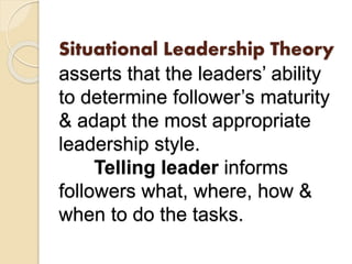 Situational Leadership Theory
asserts that the leaders’ ability
to determine follower’s maturity
& adapt the most appropriate
leadership style.
Telling leader informs
followers what, where, how &
when to do the tasks.
 