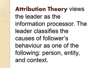 Attribution Theory views
the leader as the
information processor. The
leader classifies the
causes of follower’s
behaviour as one of the
following: person, entity,
and context.
 