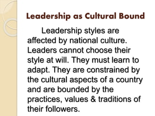 Leadership as Cultural Bound
Leadership styles are
affected by national culture.
Leaders cannot choose their
style at will. They must learn to
adapt. They are constrained by
the cultural aspects of a country
and are bounded by the
practices, values & traditions of
their followers.
 