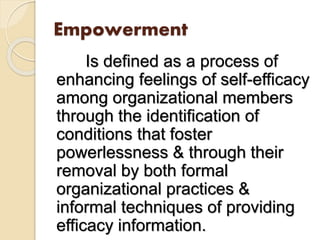 Empowerment
Is defined as a process of
enhancing feelings of self-efficacy
among organizational members
through the identification of
conditions that foster
powerlessness & through their
removal by both formal
organizational practices &
informal techniques of providing
efficacy information.
 