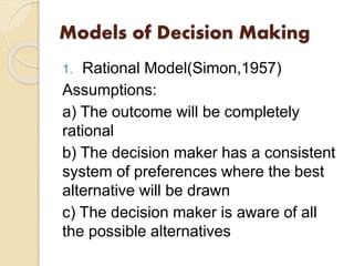 Models of Decision Making
1. Rational Model(Simon,1957)
Assumptions:
a) The outcome will be completely
rational
b) The decision maker has a consistent
system of preferences where the best
alternative will be drawn
c) The decision maker is aware of all
the possible alternatives
 