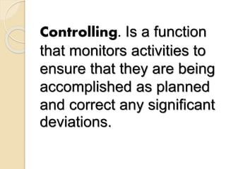 Controlling. Is a function
that monitors activities to
ensure that they are being
accomplished as planned
and correct any significant
deviations.
 