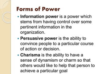 Forms of Power
 Information power is a power which
stems from having control over some
pertinent information in the
organization.
 Persuasive power is the ability to
convince people to a particular course
of action or decision.
 Charisma is the ability to have a
sense of dynamism or charm so that
others would like to help that person to
achieve a particular goal
 