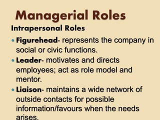 Managerial Roles
Intrapersonal Roles
 Figurehead- represents the company in
social or civic functions.
 Leader- motivates and directs
employees; act as role model and
mentor.
 Liaison- maintains a wide network of
outside contacts for possible
information/favours when the needs
arises.
 