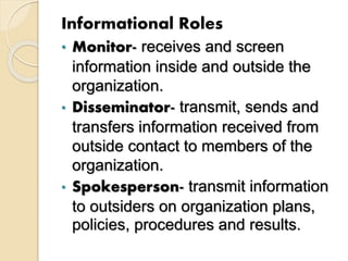 Informational Roles
• Monitor- receives and screen
information inside and outside the
organization.
• Disseminator- transmit, sends and
transfers information received from
outside contact to members of the
organization.
• Spokesperson- transmit information
to outsiders on organization plans,
policies, procedures and results.
 