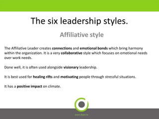 The six leadership styles.
Affiliative style
www.dopsi.es
The Affiliative Leader creates connections and emotional bonds which bring harmony
within the organization. It is a very collaborative style which focuses on emotional needs
over work needs.
Done well, it is often used alongside visionary leadership.
It is best used for healing rifts and motivating people through stressful situations.
It has a positive impact on climate.
 