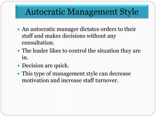 Autocratic Management Style
 An autocratic manager dictates orders to their
staff and makes decisions without any
consultation.
 The leader likes to control the situation they are
in.
 Decision are quick.
 This type of management style can decrease
motivation and increase staff turnover.
 