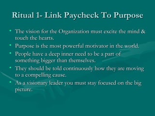 Ritual 1- Link Paycheck To Purpose
• The vision for the Organization must excite the mind &
  touch the hearts.
• Purpose is the most powerful motivator in the world.
• People have a deep inner need to be a part of
  something bigger than themselves.
• They should be told continuously how they are moving
  to a compelling cause.
• As a visionary leader you must stay focused on the big
  picture.
 