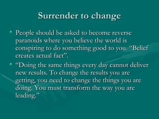 Surrender to change
• People should be asked to become reverse
  paranoids where you believe the world is
  conspiring to do something good to you. “Belief
  creates actual fact”.
• “Doing the same things every day cannot deliver
  new results. To change the results you are
  getting, you need to change the things you are
  doing. You must transform the way you are
  leading.”
 