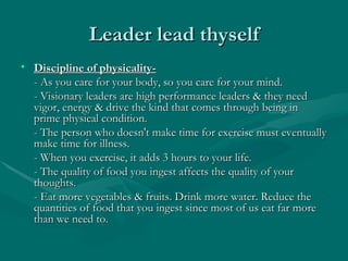 Leader lead thyself
• Discipline of physicality-
  - As you care for your body, so you care for your mind.
  - Visionary leaders are high performance leaders & they need
  vigor, energy & drive the kind that comes through being in
  prime physical condition.
  - The person who doesn't make time for exercise must eventually
  make time for illness.
  - When you exercise, it adds 3 hours to your life.
  - The quality of food you ingest affects the quality of your
  thoughts.
  - Eat more vegetables & fruits. Drink more water. Reduce the
  quantities of food that you ingest since most of us eat far more
  than we need to.
 