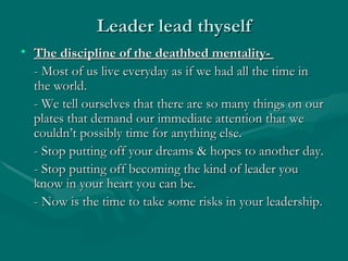 Leader lead thyself
• The discipline of the deathbed mentality-
  - Most of us live everyday as if we had all the time in
  the world.
  - We tell ourselves that there are so many things on our
  plates that demand our immediate attention that we
  couldn’t possibly time for anything else.
  - Stop putting off your dreams & hopes to another day.
  - Stop putting off becoming the kind of leader you
  know in your heart you can be.
  - Now is the time to take some risks in your leadership.
 