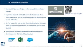 © XL SA | contact@xl-groupe.com | Paris 01 78 16 11 99 | Région 04 76 61 34 40 | 88, Allée Galilée 38330 Montbonnot-Saint-Martin | Organisme de formation (Préfecture de région) 82 38 00 90938 | SIRET 347 945 628 000 50 13
LA BUSINESS INTELLIGENCE
➢ Business Intelligence en Anglais = Informatique décisionnelle en
Français
➢ Le principe des outils de BI est de connecter les données d’une
même organisation dans un univers de données qui proviennent de
sources différentes
➢ Ce n’est pas un ERP mais un outil plus orienté restitution et mise en
forme de données pour permettre un management plus visuel de
l’activité
➢ Ainsi il peut se connecter rapidement à différentes sources de
données comme : (liste loin d’être exhaustive)
QR Code lien vers vidéo BI
 