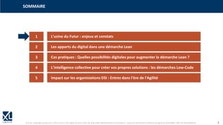 © XL SA | contact@xl-groupe.com | Paris 01 78 16 11 99 | Région 04 76 61 34 40 | 88, Allée Galilée 38330 Montbonnot-Saint-Martin | Organisme de formation (Préfecture de région) 82 38 00 90938 | SIRET 347 945 628 000 50 2
1 L'usine du Futur : enjeux et constats
SOMMAIRE
2 Les apports du digital dans une démarche Lean
3 Cas pratiques : Quelles possibilités digitales pour augmenter la démarche Lean ?
4 L'intelligence collective pour créer vos propres solutions : les démarches Low-Code
5 Impact sur les organisiations DSI : Entrez dans l'ère de l'Agilité
 