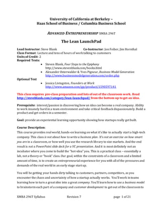 XMBA 296T Syllabus Revision 7 page 1 of 21
University of California at Berkeley –
Haas School of Business / Columbia Business School
ADVANCED ENTREPRENEURSHIP XMBA 296T
The Lean LaunchPad
Lead Instructor: Steve Blank Co-Instructor: Jon Feiber, Jim Hornthal
Class Format: Lecture and tens of hours of work talking to customers
Units of Credit: 2
Required Texts:
 Steven Blank, Four Steps to the Epiphany
http://www.stevenblank.com/books.html
 Alexander Osterwalder & Yves Pigneur, Business Model Generation
http://www.businessmodelgeneration.com/order.php
Optional Text
 Jessica Livingston, Founders at Work
http://www.amazon.com/gp/product/1590597141
This class requires pre-class preparation and lots of out of the classroom work. Read
http://steveblank.com/category/lean-launchpad/ from the bottom up to get an idea.
Prerequisite: interest/passion in discovering how an idea can become a real company. Ability
to work insanely hard in a team environment and take critical feedback dispassionately. Build a
product and get orders in a semester.
Goal: provide an experiential learning opportunity showing how startups really get built.
Course Description:
This course provides real world, hands-on learning on what it’s like to actually start a high-tech
company. This class is not about how to write a business plan. It’s not an exercise on how smart
you are in a classroom, or how well you use the research library to size markets. And the end
result is not a PowerPoint slide deck for a VC presentation. And it is most definitely not an
incubator where you come to build the “hot-idea” you. This is a practical class – essentially a
lab, not a theory or “book” class. Our goal, within the constraints of a classroom and a limited
amount of time, is to create an entrepreneurial experience for you with all of the pressures and
demands of the real world in an early stage start up.
You will be getting your hands dirty talking to customers, partners, competitors, as you
encounter the chaos and uncertainty of how a startup actually works. You’ll work in teams
learning how to turn a great idea into a great company. You’ll learn how to use a business model
to brainstorm each part of a company and customer development to get out of the classroom to
 