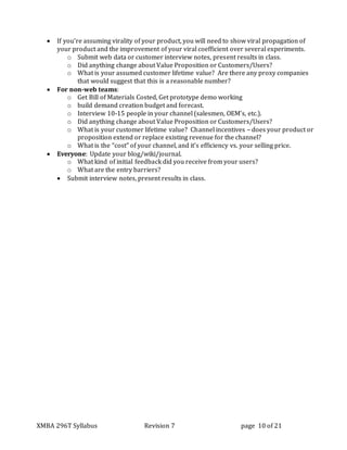 XMBA 296T Syllabus Revision 7 page 10 of 21
 If you’re assuming virality of your product, you will need to show viral propagation of
your product and the improvement of your viral coefficient over several experiments.
o Submit web data or customer interview notes, present results in class.
o Did anything change about Value Proposition or Customers/Users?
o What is your assumed customer lifetime value? Are there any proxy companies
that would suggest that this is a reasonable number?
 For non-web teams:
o Get Bill of Materials Costed, Get prototype demo working
o build demand creation budget and forecast.
o Interview 10-15 people in your channel (salesmen, OEM’s, etc.).
o Did anything change about Value Proposition or Customers/Users?
o What is your customer lifetime value? Channel incentives – does your product or
proposition extend or replace existing revenue for the channel?
o What is the “cost” of your channel, and it’s efficiency vs. your selling price.
 Everyone: Update your blog/wiki/journal.
o What kind of initial feedback did you receive from your users?
o What are the entry barriers?
 Submit interview notes, present results in class.
 