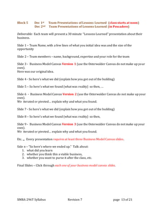 XMBA 296T Syllabus Revision 7 page 13 of 21
Block 5 Dec 1st Team Presentations of Lessons Learned (class starts at noon)
Dec 2nd Team Presentations of Lessons Learned (in Pescadero)
Deliverable: Each team will present a 30 minute “Lessons Learned” presentation about their
business.
Slide 1 – Team Name, with a few lines of what you initial idea was and the size of the
opportunity
Slide 2 – Team members – name, background, expertise and your role for the team
Slide 3 - Business Model Canvas Version 1 (use the Osterwalder Canvas do not make up your
own).
Here was our original idea.
Slide 4 - So here’s what we did (explain how you got out of the building)
Slide 5 – So here’s what we found (what was reality) so then, …
Slide 6 - Business Model Canvas Version 2 (use the Osterwalder Canvas do not make up your
own).
We iterated or pivoted… explain why and what you found.
Slide 7 - So here’s what we did (explain how you got out of the building)
Slide 8 – So here’s what we found (what was reality) so then,
Slide 9 - Business Model Canvas Version 3 (use the Osterwalder Canvas do not make up your
own).
We iterated or pivoted… explain why and what you found.
Etc. ,,, Every presentation requires at least three Business Model Canvas slides.
Side n – “So here’s where we ended up.” Talk about:
1. what did you learn
2. whether you think this a viable business,
3. whether you want to purse it after the class, etc.
Final Slides – Click through each one of your business model canvas slides.
 