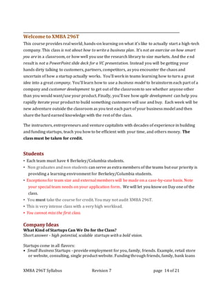 XMBA 296T Syllabus Revision 7 page 14 of 21
Welcome to XMBA 296T
This course provides real world, hands-on learning on what it’s like to actually start a high-tech
company. This class is not about how to write a business plan. It’s not an exercise on how smart
you are in a classroom, or how well you use the research library to size markets. And the end
result is not a PowerPoint slide deck for a VC presentation. Instead you will be getting your
hands dirty talking to customers, partners, competitors, as you encounter the chaos and
uncertain of how a startup actually works. You’ll work in teams learning how to turn a great
idea into a great company. You’ll learn how to use a business model to brainstorm each part of a
company and customer development to get out of the classroom to see whether anyone other
than you would want/use your product. Finally, you’ll see how agile development can help you
rapidly iterate your product to build something customers will use and buy. Each week will be
new adventure outside the classroom as you test each part of your business model and then
share the hard earned knowledge with the rest of the class.
The instructors, entrepreneurs and venture capitalists with decades of experience in building
and funding startups, teach you how to be efficient with your time, and others money. The
class must be taken for credit.
Students
▪ Each team must have 4 Berkeley/Columbia students.
▪ Non graduates and non students can serve as extra members of the teams but our priority is
providing a learning environment for Berkeley/Columbia students.
▪ Exceptions for team size and external members will be made on a case-by-case basis. Note
your special team needs on your application form. We will let you know on Day one of the
class.
▪ You must take the course for credit. You may not audit XMBA 296T.
▪ This is very intense class with a very high workload.
▪ You cannot miss the first class.
Company Ideas
What Kind of Startups Can We Do for the Class?
Short answer - high potential, scalable startups with a bold vision.
Startups come in all flavors:
• Small Business Startups - provide employment for you, family, friends. Example, retail store
or website, consulting, single product website. Funding through friends, family, bank loans
 