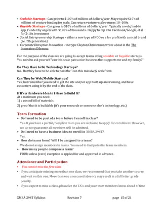 XMBA 296T Syllabus Revision 7 page 15 of 21
• Scalable Startups - Can grow to $100's of millions of dollars/year. May require $10's of
millions of venture funding for scale. Can return venture-scale returns 10 -100x
• Buyable Startups - Can grow to $10's of millions of dollars/year. Typically a web/mobile
app. Funded by angels with $100's of thousands . Happy to flip it to Facebook/Google, et al
for 2-10x investment
• Social Entrepreneurship Startups - either a new type of NGO or a for profit with a social brand
(i.e. 7th generation)
• Corporate Disruptive Innovation - the type Clayton Christenson wrote about in the The
Innovators Dilemma
For the purpose of the class we are going to accept teams doing scalable or buyable startups.
You need to ask yourself "can this scale past a nice business that supports me and my family?"
Do They Have to Be Technology Startups?
No. But they have to be able to pass the "can this massively scale" test.
Can They be Web/Mobile Startups?
Yes, but remember you need to get the site and/or app built, up and running, and have
customers using it by the end of the class.
If It's a Hardware Idea to I Have to Build It?
At a minimum you need:
1) a costed bill of materials
2) proof that it is buildable (it's your research or someone else's technology, etc.)
Team Formation
 Do I need to be part of a team before I enroll in class?
Yes. If you have a partial/complete team you are welcome to apply for enrollment. However,
we do not guarantee all members will be admitted.
 Do I need to have a business idea to enroll in XMBA 296T?
Yes.
 How do teams form? Will I be assigned to a team?
We do not assign members to teams. You need to find potential team members.
 How many people compose a team?
FOUR unless (rare) exception is applied for and approved in advance.
Attendance and Participation
▪ You cannot miss the first class
▪ If you anticipate missing more than one class, we recommend that you take another course
and wait on this one. More than one unexcused absence may result in a full letter grade
penalty.
▪ If you expect to miss a class, please let the TA’s and your team members know ahead of time
 