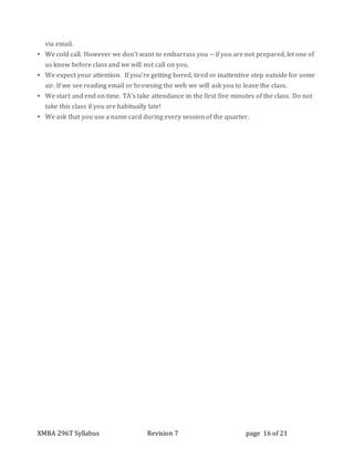 XMBA 296T Syllabus Revision 7 page 16 of 21
via email.
▪ We cold call. However we don’t want to embarrass you -- if you are not prepared, let one of
us know before class and we will not call on you.
▪ We expect your attention. If you’re getting bored, tired or inattentive step outside for some
air. If we see reading email or browsing the web we will ask you to leave the class.
▪ We start and end on time. TA’s take attendance in the first five minutes of the class. Do not
take this class if you are habitually late!
▪ We ask that you use a name card during every session of the quarter.
 