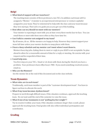 XMBA 296T Syllabus Revision 7 page 17 of 21
Help!
 What kind of support will our team have?
The teaching team consists of three professors, two TA’s. In addition each team will be
assigned a “Mentor.” A mentor is an experienced entrepreneur or venture capitalist
assigned to your team. They’ve volunteered to help with the class and your team because
they love startups. Their job is to guide you as you get out of the building.
 How often can we/should we meet with our mentors?
Your mentor is expecting to meet with you at least every three weeks face-to-face. You can
email them or meet with them more often as they have time for.
 Can I talk to a mentor not assigned to my team?
By all means, do so. All the mentors are happy to help. However they cannot support your
team full time unless your mentor decides to swap places with them.
 I have a busy schedule and my mentor can’t meet when I want them to.
Mentors have day jobs. Asking them to meet or reply to you ASAP is not acceptable. So plan
ahead to allow for a reasonable amount of time for a reply or meeting. Be concise with your
request and be respectful of their time.
 I need help now.
You first stop are your TA’s. Email or sit down with them during the block if you have a
problem. Your professors have office hours TBD. If you need something resolved sooner,
email us.
 Who are the Mentors?
See the mentor list at the end of this document and on the class website.
Team Dynamics
 What roles are in each team?
Traditionally, each team member is part of the “customer development team”. You have to
figure out how to allocate the work.
 What if my team becomes dysfunctional?
Prepare to work through difficult issues. If the situation continues, approach the teaching
team. Do not wait until the end of the semester to raise the issue.
 What if one of my teammates is not "pulling his/her weight"?
Try to resolve it within your team. If the situation continues longer than a week, please
approach the teaching team. Final grades will also reflect individual participation and
contribution.
Grading
 