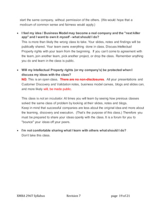 XMBA 296T Syllabus Revision 7 page 19 of 21
start the same company, without permission of the others. (We would hope that a
modicum of common sense and fairness would apply.)
 I feel my idea / Business Model may become a real company and the "next killer
app" and I want to own it myself - what should I do?
This is more than likely the wrong class to take. Your slides, notes and findings will be
publically shared. Your team owns everything done in class. Discuss Intellectual
Property rights with your team from the beginning. If you can’t come to agreement with
the team, join another team, pick another project, or drop the class. Remember anything
you do and learn in the class is public.
 Will my Intellectual Property rights (or my company’s) be protected when I
discuss my ideas with the class?
NO. This is an open class. There are no non-disclosures. All your presentations and
Customer Discovery and Validation notes, business model canvas, blogs and slides can,
and more likely will, be made public.
This class is not an incubator. At times you will learn by seeing how previous classes
solved the same class of problem by looking at their slides, notes and blogs.
Keep in mind that successful companies are less about the original idea and more about
the learning, discovery and execution. (That’s the purpose of this class.) Therefore you
must be prepared to share your ideas openly with the class. It is a forum for you to
"bounce" your ideas off your peers.
 I’m not comfortable sharing what I learn with others what should I do?
Don’t take this class.
 