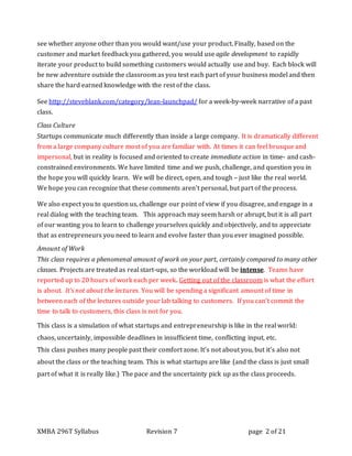 XMBA 296T Syllabus Revision 7 page 2 of 21
see whether anyone other than you would want/use your product. Finally, based on the
customer and market feedback you gathered, you would use agile development to rapidly
iterate your product to build something customers would actually use and buy. Each block will
be new adventure outside the classroom as you test each part of your business model and then
share the hard earned knowledge with the rest of the class.
See http://steveblank.com/category/lean-launchpad/ for a week-by-week narrative of a past
class.
Class Culture
Startups communicate much differently than inside a large company. It is dramatically different
from a large company culture most of you are familiar with. At times it can feel brusque and
impersonal, but in reality is focused and oriented to create immediate action in time- and cash-
constrained environments. We have limited time and we push, challenge, and question you in
the hope you will quickly learn. We will be direct, open, and tough – just like the real world.
We hope you can recognize that these comments aren’t personal, but part of the process.
We also expect you to question us, challenge our point of view if you disagree, and engage in a
real dialog with the teaching team. This approach may seem harsh or abrupt, but it is all part
of our wanting you to learn to challenge yourselves quickly and objectively, and to appreciate
that as entrepreneurs you need to learn and evolve faster than you ever imagined possible.
Amount of Work
This class requires a phenomenal amount of work on your part, certainly compared to many other
classes. Projects are treated as real start-ups, so the workload will be intense. Teams have
reported up to 20 hours of work each per week. Getting out of the classroom is what the effort
is about. It’s not about the lectures. You will be spending a significant amount of time in
between each of the lectures outside your lab talking to customers. If you can’t commit the
time to talk to customers, this class is not for you.
This class is a simulation of what startups and entrepreneurship is like in the real world:
chaos, uncertainly, impossible deadlines in insufficient time, conflicting input, etc.
This class pushes many people past their comfort zone. It's not about you, but it's also not
about the class or the teaching team. This is what startups are like (and the class is just small
part of what it is really like.) The pace and the uncertainty pick up as the class proceeds.
 