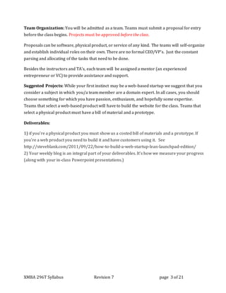 XMBA 296T Syllabus Revision 7 page 3 of 21
Team Organization: You will be admitted as a team. Teams must submit a proposal for entry
before the class begins. Projects must be approved before the class.
Proposals can be software, physical product, or service of any kind. The teams will self-organize
and establish individual roles on their own. There are no formal CEO/VP’s. Just the constant
parsing and allocating of the tasks that need to be done.
Besides the instructors and TA’s, each team will be assigned a mentor (an experienced
entrepreneur or VC) to provide assistance and support.
Suggested Projects: While your first instinct may be a web-based startup we suggest that you
consider a subject in which you/a team member are a domain expert. In all cases, you should
choose something for which you have passion, enthusiasm, and hopefully some expertise.
Teams that select a web-based product will have to build the website for the class. Teams that
select a physical product must have a bill of material and a prototype.
Deliverables:
1) if you’re a physical product you must show us a costed bill of materials and a prototype. If
you’re a web product you need to build it and have customers using it. See
http://steveblank.com/2011/09/22/how-to-build-a-web-startup-lean-launchpad-edition/
2) Your weekly blog is an integral part of your deliverables. It’s how we measure your progress
(along with your in-class Powerpoint presentations.)
 