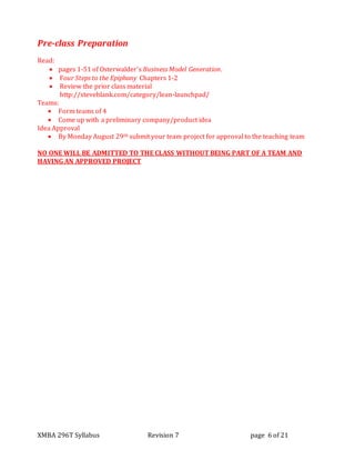 XMBA 296T Syllabus Revision 7 page 6 of 21
Pre-class Preparation
Read:
 pages 1-51 of Osterwalder’s Business Model Generation.
 Four Steps to the Epiphany Chapters 1-2
 Review the prior class material
http://steveblank.com/category/lean-launchpad/
Teams:
 Form teams of 4
 Come up with a preliminary company/product idea
Idea Approval
 By Monday August 29th submit your team project for approval to the teaching team
NO ONE WILL BE ADMITTED TO THE CLASS WITHOUT BEING PART OF A TEAM AND
HAVING AN APPROVED PROJECT
 