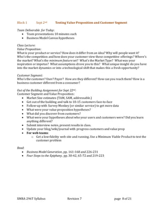 XMBA 296T Syllabus Revision 7 page 8 of 21
Block 1 Sept 2nd Testing Value Proposition and Customer Segment
Team Deliverable for Today:
 Team presentations 10 minutes each
 Business Model Canvas hypotheses
Class Lecture:
Value Proposition:
What is your product or service? How does it differ from an idea? Why will people want it?
Who’s the competition and how does your customer view these competitive offerings? Where’s
the market? What’s the minimum feature set? What’s the Market Type? What was your
inspiration or impetus? What assumptions drove you to this? What unique insight do you have
into the market dynamics or into a technological shift that makes this a fresh opportunity?
Customer Segment:
Who’s the customer? User? Payer? How are they different? How can you reach them? How is a
business customer different from a consumer?
Out of the Building Assignment for Sept 22nd:
Customer Segment and Value Proposition:
 Market Size estimates (TAM, SAM, addressable.)
 Get out of the building and talk to 10-15 customers face-to-face
 Follow-up with Survey Monkey (or similar service) to get more data
 What were your value proposition hypotheses?
 What did you discover from customers?
 What were your hypotheses about who your users and customers were? Did you learn
anything different?
 Submit interview notes, present results in class.
 Update your blog/wiki/journal with progress customers and value prop
 For web teams:
o Get a low-fidelity web site and running. Use a Minimum Viable Product to test the
customer problem
Read:
 Business Model Generation, pp. 161-168 and 226-231
 Four Steps to the Epiphany, pp. 30-42, 65-72 and 219-223
 