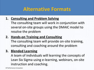 Alternative Formats
1. Consulting and Problem Solving
The consulting team will work in conjunction with
several on-site groups using the DMAIC model to
resolve the problem
2. Hands-on Training and Consulting
The consulting team will provide on-site training,
consulting and coaching around the problem
3. Blended Learning
A team of individuals will learning the concepts of
Lean Six Sigma using e-learning, webinars, on-site
instruction and coaching.
© Performance Innovation

 