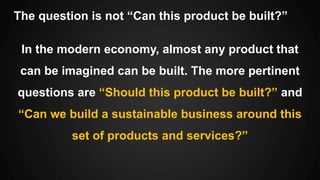 The question is not “Can this product be built?”
In the modern economy, almost any product that
can be imagined can be built. The more pertinent
questions are “Should this product be built?” and
“Can we build a sustainable business around this
set of products and services?”
 