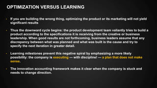 OPTIMIZATION VERSUS LEARNING
• If you are building the wrong thing, optimizing the product or its marketing will not yield
significant results
• Thus the downward cycle begins: the product development team valiantly tries to build a
product according to the specifications it is receiving from the creative or business
leadership. When good results are not forthcoming, business leaders assume that any
discrepancy between what was planned and what was built is the cause and try to
specify the next iteration in greater detail.
• Learning milestones prevent this negative spiral by emphasizing a more likely
possibility: the company is executing — with discipline! — a plan that does not make
sense.
• The innovation accounting framework makes it clear when the company is stuck and
needs to change direction.
 