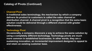 Catalog of Pivots (Continued)
• Channel Pivot
In traditional sales terminology, the mechanism by which a company
delivers its product to customers is called the sales channel or
distribution channel. A channel pivot is a recognition that the same basic
solution could be delivered through a different channel with greater
effectiveness.
• Technology Pivot
Occasionally, a company discovers a way to achieve the same solution by
using a completely different technology. Technology pivots are much
more common in established businesses. In other words, they are a
sustaining innovation, an incremental improvement designed to appeal to
and retain an existing customer base.
•
 