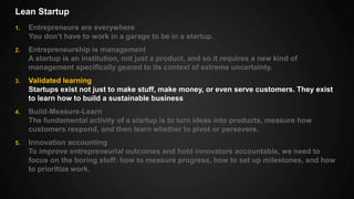 Lean Startup
1. Entrepreneurs are everywhere
You don’t have to work in a garage to be in a startup.
2. Entrepreneurship is management
A startup is an institution, not just a product, and so it requires a new kind of
management specifically geared to its context of extreme uncertainty.
3. Validated learning
Startups exist not just to make stuff, make money, or even serve customers. They exist
to learn how to build a sustainable business
4. Build-Measure-Learn
The fundamental activity of a startup is to turn ideas into products, measure how
customers respond, and then learn whether to pivot or persevere.
5. Innovation accounting
To improve entrepreneurial outcomes and hold innovators accountable, we need to
focus on the boring stuff: how to measure progress, how to set up milestones, and how
to prioritize work.
 