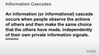 Information Cascades
An information (or informational) cascade
occurs when people observe the actions
of others and then make the same choice
that the others have made, independently
of their own private information signals.
[wikipedia]
 