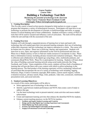 1. Catalog Description
This five-day course is based on best practice designed to help teachers to create a cogent
program that integrates a variety of technological resources. Participants will learn how to use
technology to promote the development of concepts, to build knowledge and skills, to engage
learners in critical thinking and to foster collaboration. Students will learn a variety of Web 2.0
tools that will be used to research and influence a unit of curriculum. The tools will be utilized
within the unit and help with the assessment of the unit.
2. Catalog Overview
Students will walk through a sequential process of learning how to learn and teach with
technology that will expand upon their own personal learning strategies, their use of technology
within their classroom, and how technology can improve education as a whole. The course will
be broken into five phases. Phase one is archiving, sharing, and organization. Students will
learn how to save, share, and organize information on the web for professional and class use.
Phase two is Media Literacy or how to find new media resources to incorporate in class. Phase
three is Information Literacy including advance research and evaluation techniques. Phase four
is reflection and collaboration in the digital age using blogs, wikis, multimedia podcasts, and
screencasts (Read/Write Web). Phase five is participation for learning. Students will learn about
the value of building a personal learning network using social media networks like Ning,
Facebook, and Twitter. Upon completion of this course, students will have built a foundation of
learning that will provide them with a new context with which to utilize technology in the
learning process. The final product of the learning experience will be a technology infused unit
of curriculum that incorporates the use of a variety of technology tools including: tagging,
Delicious, Diigo, Creative Commons copyright, RSS readers, custom search engines, website
evaluation resources, advance search, blogs, wikis, podcasts, video sites, screencasts, multimedia
presentation tools, and social networks.
3. Student Learning Objectives:
As a result of this course, participants will be able to:
• Select appropriate uses of technology in the classroom.
• Identify a gap between student performance and NETS; then create a unit of study to
address that gap.
• Use the latest technology tools to present material, create activities and assess student
achievement.
• Create and implement learning activities that enhance the identified NETS for students.
• Enhance current teaching practices via the NETS for teachers.
1. Facilitate and Inspire Student Learning and Creativity
2. Design and Develop Digital-Age Learning Experiences and Assessments
3. Model Digital-Age Work and Learning
4. Promote and Model Digital Citizenship and Responsibility
5. Engage in Professional Growth and Leadership
1
Course Number:
Course Title:
Building a Technology Tool Belt
Maximizing the potential of technology in the classroom
5 Day Course 3 Semester Hours Graduate Credit
Christopher Polizzi christopherpolizzi@gmail.com
 