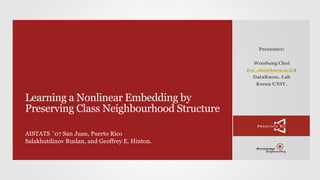 Learning a Nonlinear Embedding by
Preserving Class Neighbourhood Structure
AISTATS `07 San Juan, Puerto Rico
Salakhutdinov Ruslan, and Geoffrey E. Hinton.
Presenter:
WooSung Choi
(ws_choi@korea.ac.kr)
DataKnow. Lab
Korea UNIV.
 